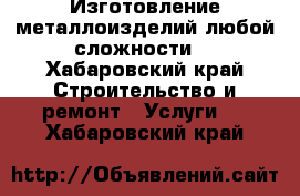 Изготовление металлоизделий любой сложности  - Хабаровский край Строительство и ремонт » Услуги   . Хабаровский край